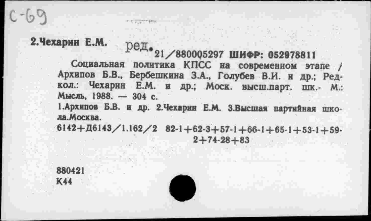 ﻿2.Чехарин Е.М. ред
Ь 14*21 /880005297 ШИФР: 062978811
Социальная политика КПСС на современном этапе / Архипов Б.В., Бербешкина З.А., Голубев В.И. и др.; Ред-кол.: Чехарин Е.М. и др.; Моск. высш.парт, шк.- м.: Мысль, 1988. — 304 с.
1 Архипов Б.В. и др. 2.Чехарин Е.М. 3.Высшая партийная шко-ла.Москва.
6142+Д6143/1.162/2 82-1+62-3+57-1+66-1+65-1 + 53-1+59-2+74-28+83
880421 К44